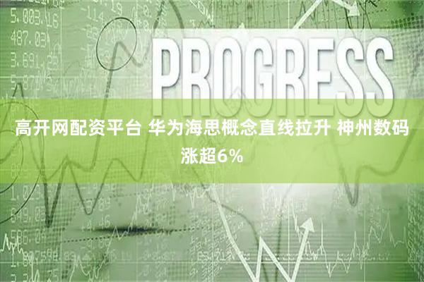 高开网配资平台 华为海思概念直线拉升 神州数码涨超6%