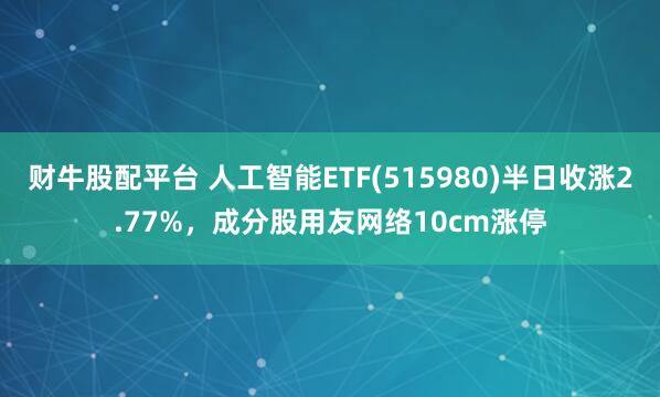 财牛股配平台 人工智能ETF(515980)半日收涨2.77%，成分股用友网络10cm涨停