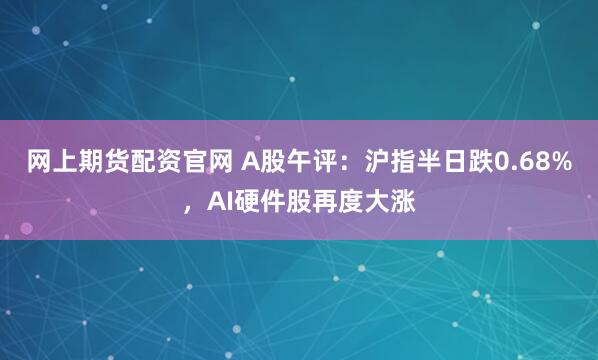 网上期货配资官网 A股午评:沪指半日跌0.68%,AI硬件股再度大涨