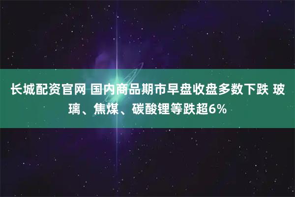 长城配资官网 国内商品期市早盘收盘多数下跌 玻璃、焦煤、碳酸锂等跌超6%