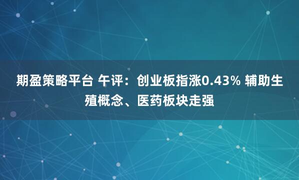 期盈策略平台 午评：创业板指涨0.43% 辅助生殖概念、医药板块走强