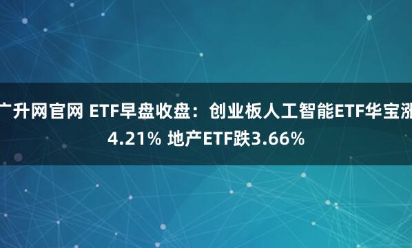 广升网官网 ETF早盘收盘：创业板人工智能ETF华宝涨4.21% 地产ETF跌3.66%