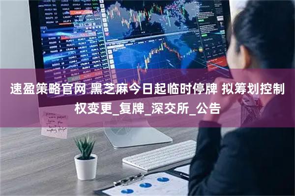 速盈策略官网 黑芝麻今日起临时停牌 拟筹划控制权变更_复牌_深交所_公告
