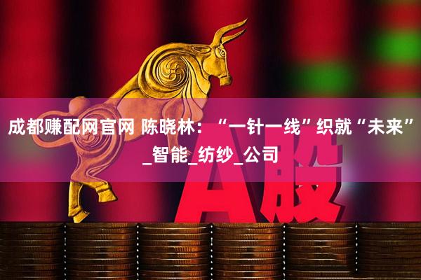 成都赚配网官网 陈晓林：“一针一线”织就“未来”_智能_纺纱_公司