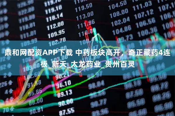 鼎和网配资APP下载 中药板块高开，奇正藏药4连板_新天_太龙药业_贵州百灵