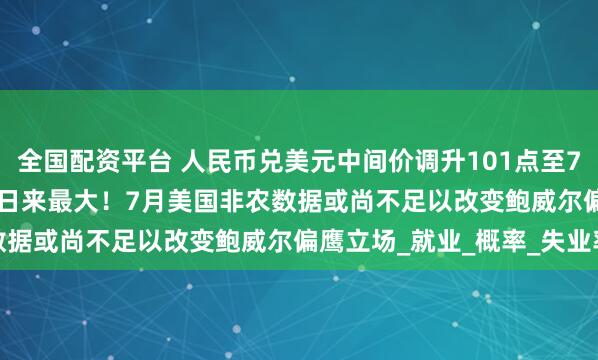 全国配资平台 人民币兑美元中间价调升101点至7.1395，升幅创1月21日来最大！7月美国非农数据或尚不足以改变鲍威尔偏鹰立场_就业_概率_失业率