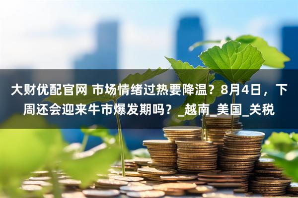 大财优配官网 市场情绪过热要降温？8月4日，下周还会迎来牛市爆发期吗？_越南_美国_关税