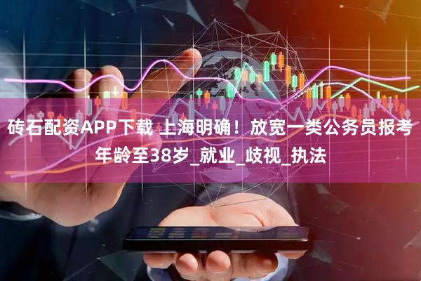 砖石配资APP下载 上海明确！放宽一类公务员报考年龄至38岁_就业_歧视_执法