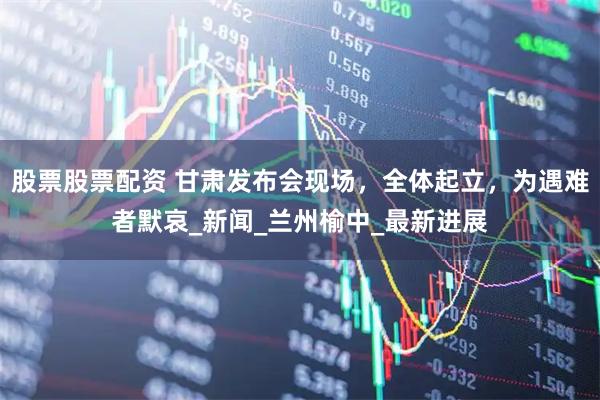 股票股票配资 甘肃发布会现场，全体起立，为遇难者默哀_新闻_兰州榆中_最新进展