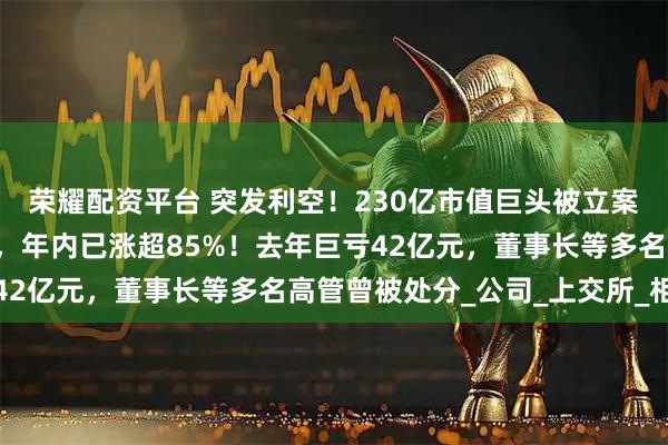 荣耀配资平台 突发利空！230亿市值巨头被立案，股价刚刚“两连板”，年内已涨超85%！去年巨亏42亿元，董事长等多名高管曾被处分_公司_上交所_相关