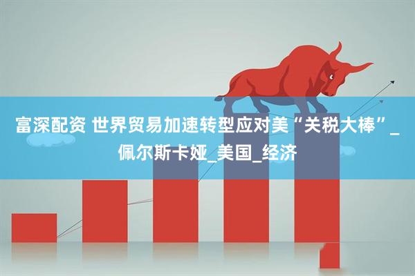 富深配资 世界贸易加速转型应对美“关税大棒”_佩尔斯卡娅_美国_经济