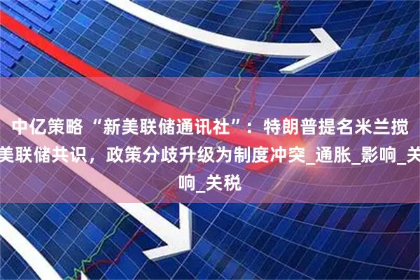 中亿策略 “新美联储通讯社”：特朗普提名米兰搅动美联储共识，政策分歧升级为制度冲突_通胀_影响_关税