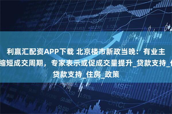 利赢汇配资APP下载 北京楼市新政当晚：有业主急询能否缩短成交周期，专家表示或促成交量提升_贷款支持_住房_政策
