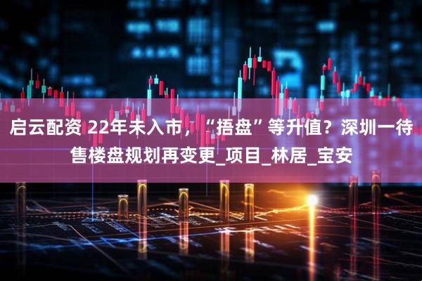 启云配资 22年未入市,“捂盘”等升值?深圳一待售楼盘规划再变更_项目_林居_宝安