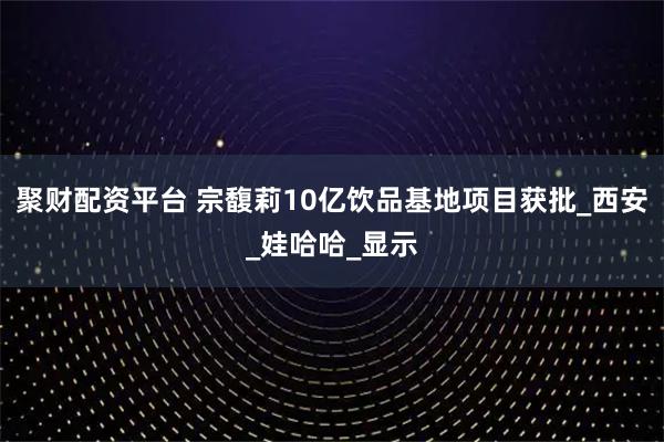 聚财配资平台 宗馥莉10亿饮品基地项目获批_西安_娃哈哈_显示