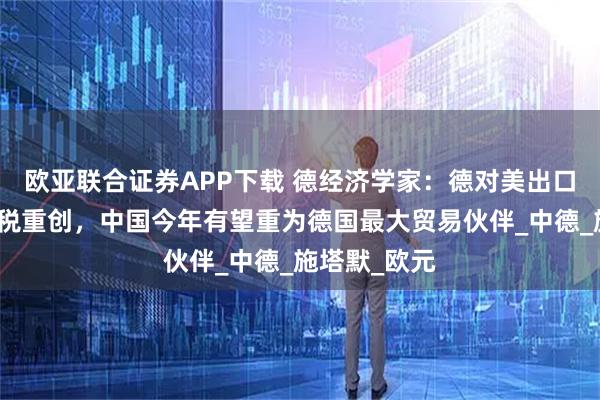 欧亚联合证券APP下载 德经济学家：德对美出口受特朗普关税重创，中国今年有望重为德国最大贸易伙伴_中德_施塔默_欧元