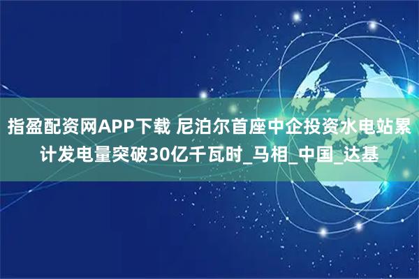 指盈配资网APP下载 尼泊尔首座中企投资水电站累计发电量突破30亿千瓦时_马相_中国_达基