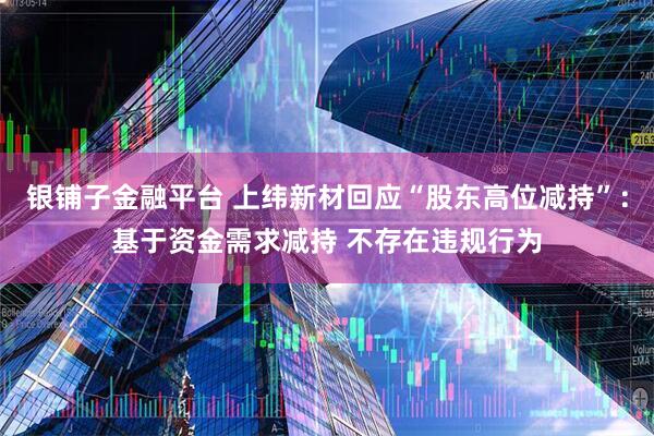 银铺子金融平台 上纬新材回应“股东高位减持”：基于资金需求减持 不存在违规行为