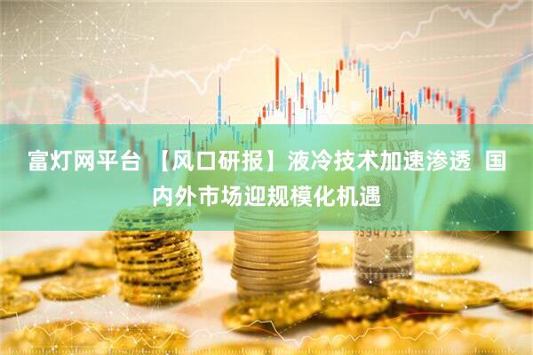 富灯网平台 【风口研报】液冷技术加速渗透  国内外市场迎规模化机遇