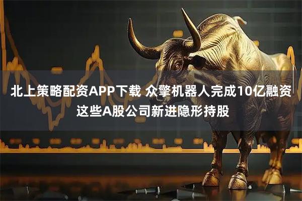 北上策略配资APP下载 众擎机器人完成10亿融资 这些A股公司新进隐形持股