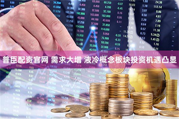 普臣配资官网 需求大增 液冷概念板块投资机遇凸显