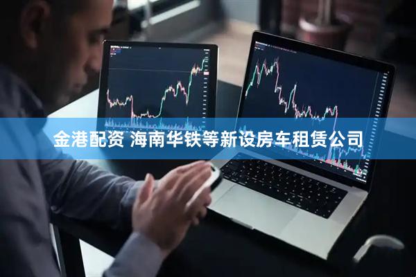金港配资 海南华铁等新设房车租赁公司
