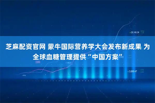 芝麻配资官网 蒙牛国际营养学大会发布新成果 为全球血糖管理提供“中国方案”