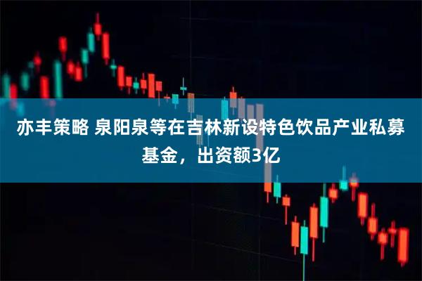 亦丰策略 泉阳泉等在吉林新设特色饮品产业私募基金，出资额3亿
