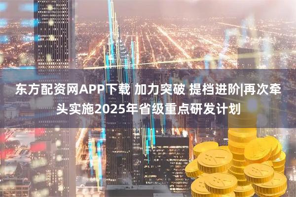 东方配资网APP下载 加力突破 提档进阶|再次牵头实施2025年省级重点研发计划