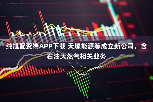 纯旭配资端APP下载 天壕能源等成立新公司，含石油天然气相关业务