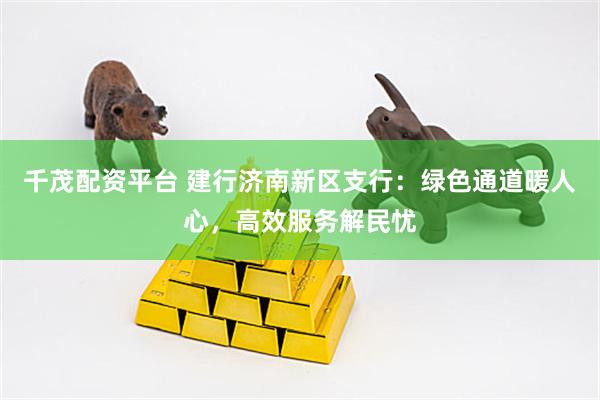 千茂配资平台 建行济南新区支行：绿色通道暖人心，高效服务解民忧
