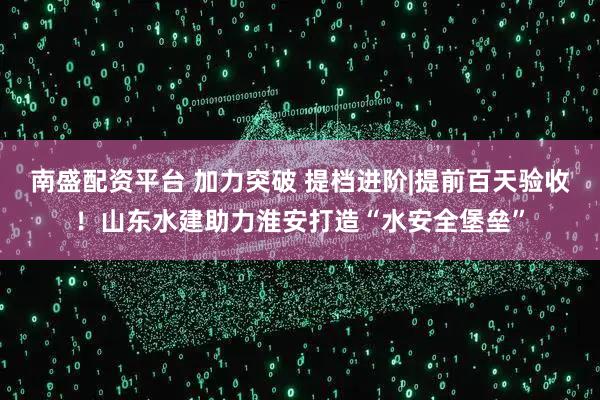 南盛配资平台 加力突破 提档进阶|提前百天验收！山东水建助力淮安打造“水安全堡垒”