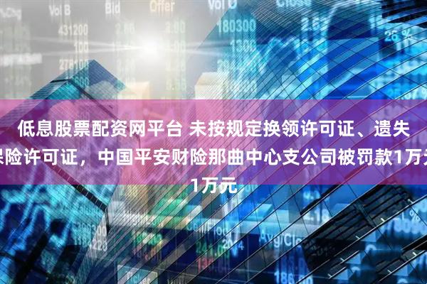 低息股票配资网平台 未按规定换领许可证、遗失保险许可证，中国平安财险那曲中心支公司被罚款1万元