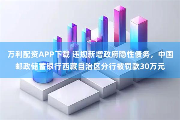 万利配资APP下载 违规新增政府隐性债务，中国邮政储蓄银行西藏自治区分行被罚款30万元