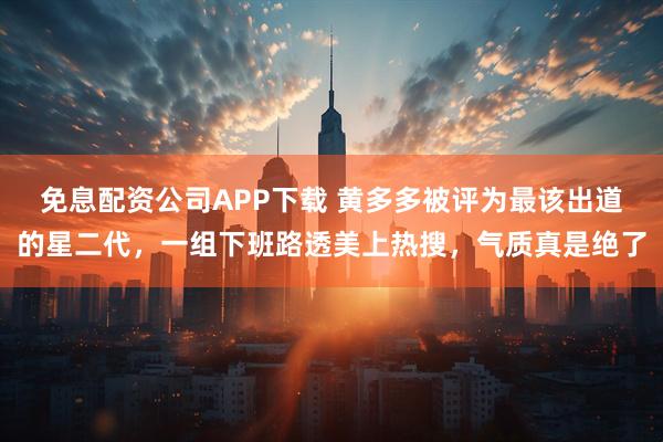 免息配资公司APP下载 黄多多被评为最该出道的星二代，一组下班路透美上热搜，气质真是绝了