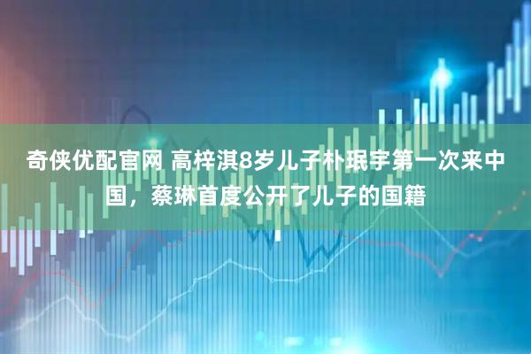奇侠优配官网 高梓淇8岁儿子朴珉宇第一次来中国，蔡琳首度公开了儿子的国籍