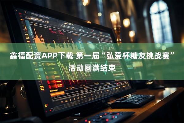 鑫福配资APP下载 第一届“弘爱杯糖友挑战赛”活动圆满结束