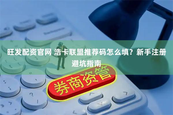 旺发配资官网 浩卡联盟推荐码怎么填？新手注册避坑指南