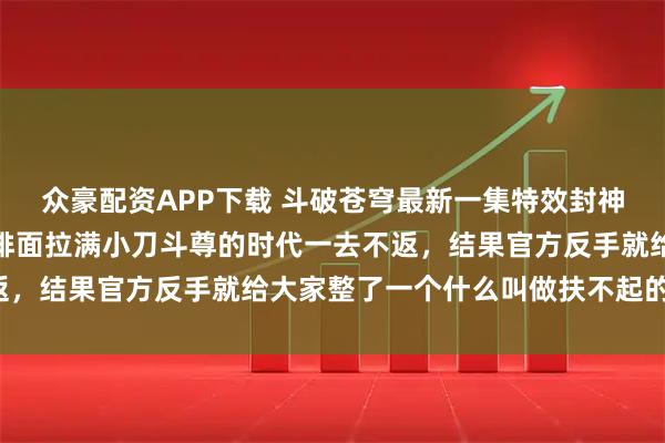 众豪配资APP下载 斗破苍穹最新一集特效封神，质量全面提升，小兵排面拉满小刀斗尊的时代一去不返，结果官方反手就给大家整了一个什么叫做扶不起的阿斗！