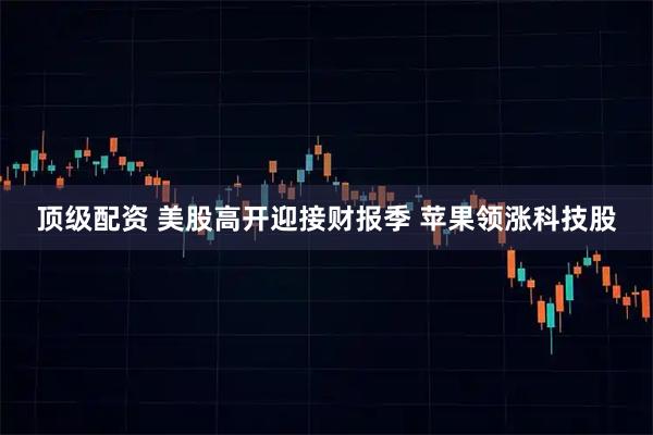 顶级配资 美股高开迎接财报季 苹果领涨科技股
