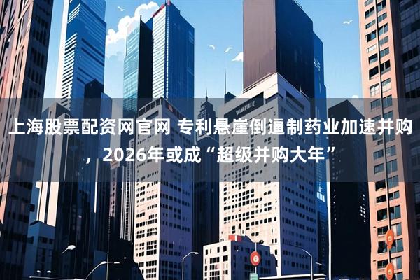 上海股票配资网官网 专利悬崖倒逼制药业加速并购，2026年或成“超级并购大年”